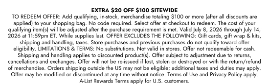 EXTRA 20 dollars OFF 100 dollars SITEWIDE. TO REDEEM OFFER - Add qualifying, in-stock, merchandise totaling 100 dollars or more (after all discounts are applied) to your shopping bag. No code required. Select offer at checkout to redeem. The cost of your qualifying item(s) will be adjusted after the purchase requirement is met. Valid July 8, 2026 through July 14, 2026 at 11:59pm ET. While supplies last. OFFER EXCLUDES THE FOLLOWING - Gift cards, gift wrap and kits, shipping and handling, taxes. Store purchases and previous purchases do not qualify toward offer eligibility. LIMITATIONS and TERMS - No substitutions. Not valid in stores. Offer not redeemable for cash. Shipping and handling applies to discounted product(s). Offer subject to adjustment due to returns, cancellations and exchanges. Offer will not be re-issued if lost, stolen or destroyed or with the return/refund of merchandise. Orders shipping outside the US may not be eligible, additional taxes and duties may apply. Offer may be modified or discontinued at any time without notice. Terms of Use and Privacy Policy apply. A-List Rewards Terms apply for U.S. customers.