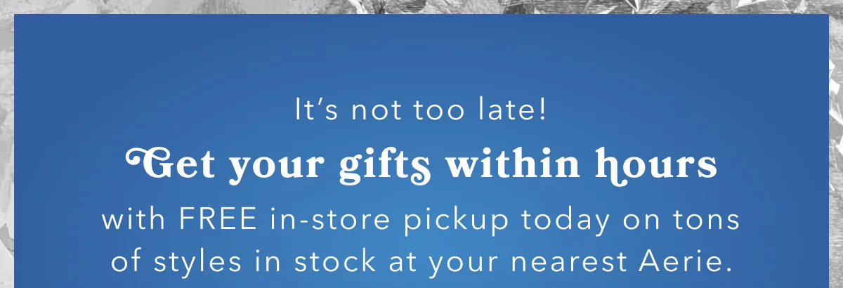 It’s not too late! | Get your gifts within hours | with FREE in-store pickup today on tons of styles in stock at your nearest Aerie.