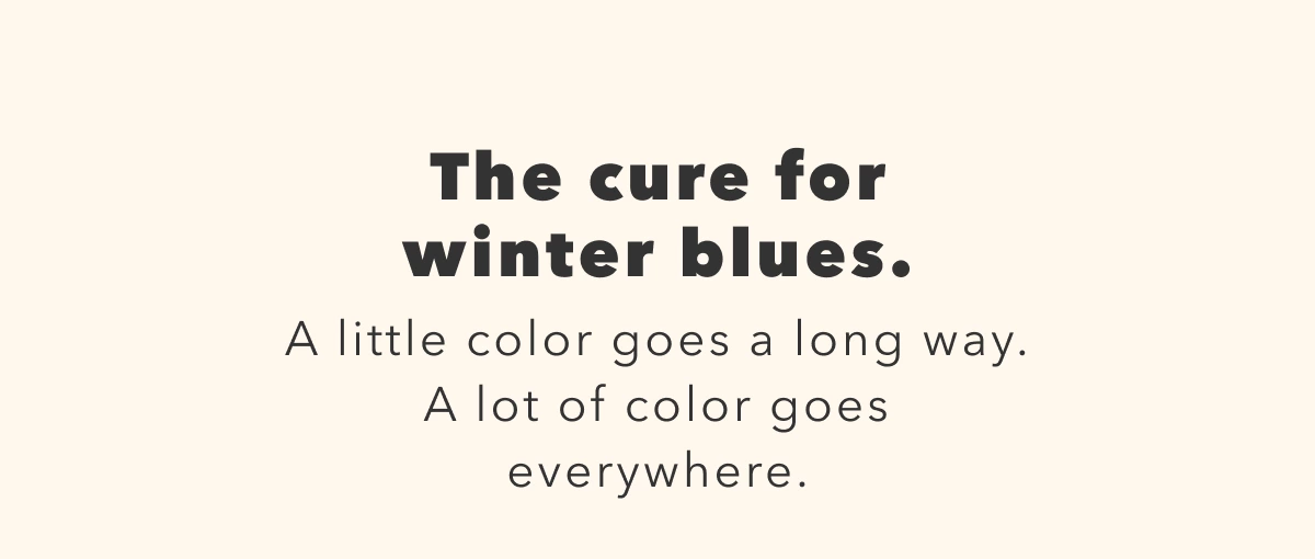 The cure for winter blues. A little color goes a long way. A lot of color goes everywhere.