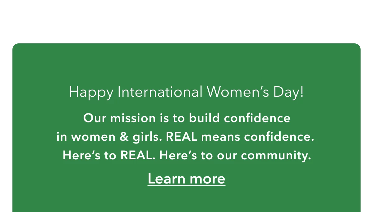 Happy International Women’s Day! | Our mission is to build confidence in women & girls. REAL means confidence.  Here’s to REAL. Here’s to our community.  | Learn more