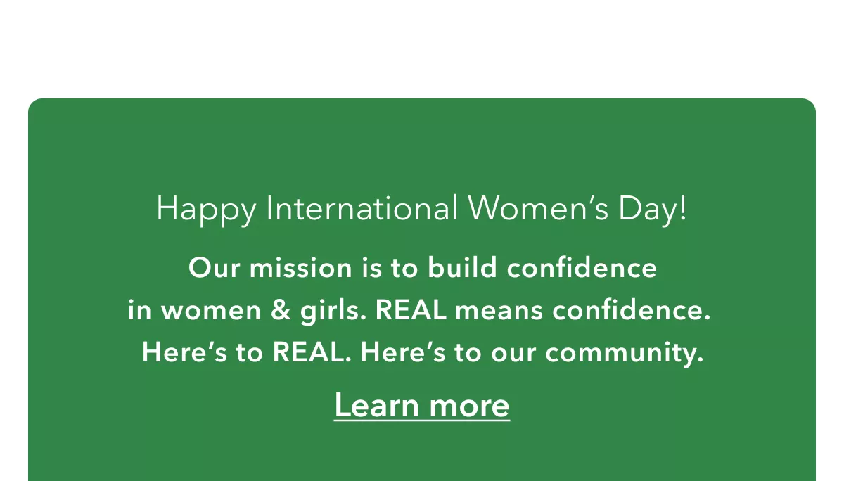 Happy International Women’s Day! | Our mission is to build confidence in women & girls. REAL means confidence.  Here’s to REAL. Here’s to our community.  | Learn more