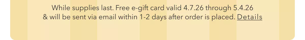 While supplies last. Free e-gift card valid 4.7.26 through 5.4.26 & will be sent via email within 1-2 days after order is placed. Details