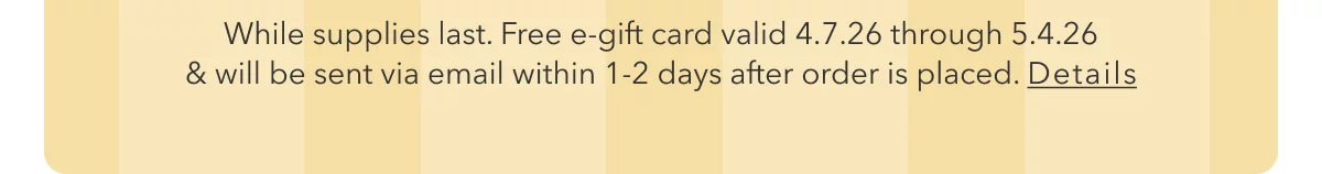 While supplies last. Free e-gift card valid 4.7.26 through 5.4.26 & will be sent via email within 1-2 days after order is placed. Details