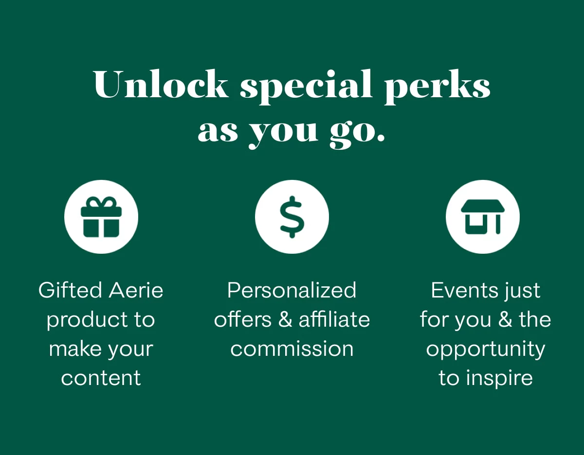 Unlock special perks as you go. | Gifted Aerie product to make your content | Personalized offers & affiliate commission | Events just for you & the opportunity to inspire