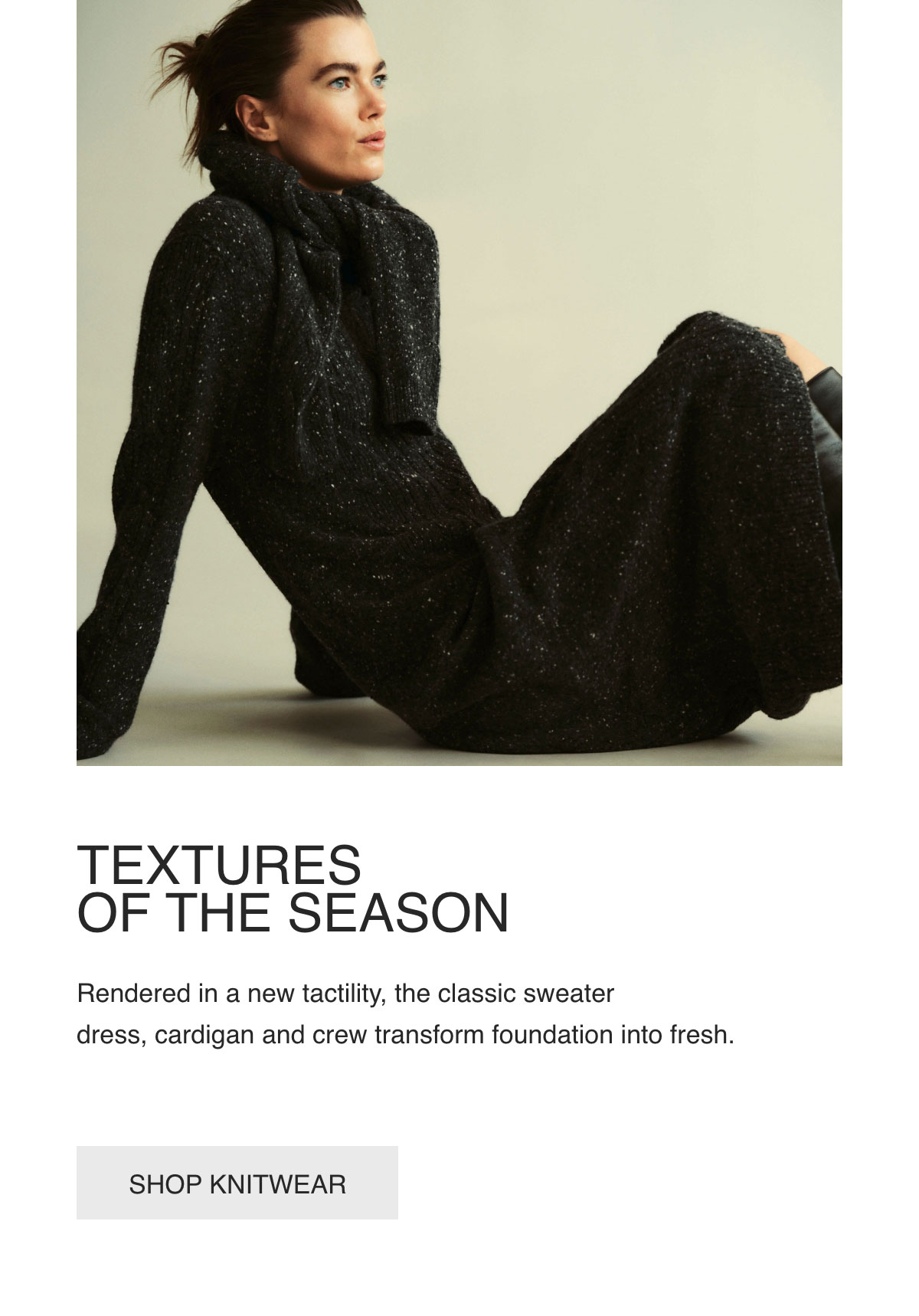 TEXTURES OF THE SEASON - Rendered in a new tactility, the classic sweater dress, cardigan and crew transform foundation into fresh. - [SHOP KNITWEAR]