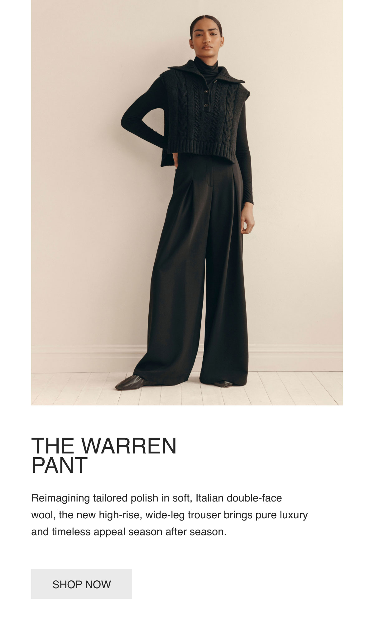 THE WARREN PANT - Reimagining tailored polish in soft, Italian double-face wool, the new high-rise, wide-leg trouser brings pure luxury and timeless appeal season after season. - [SHOP NOW]