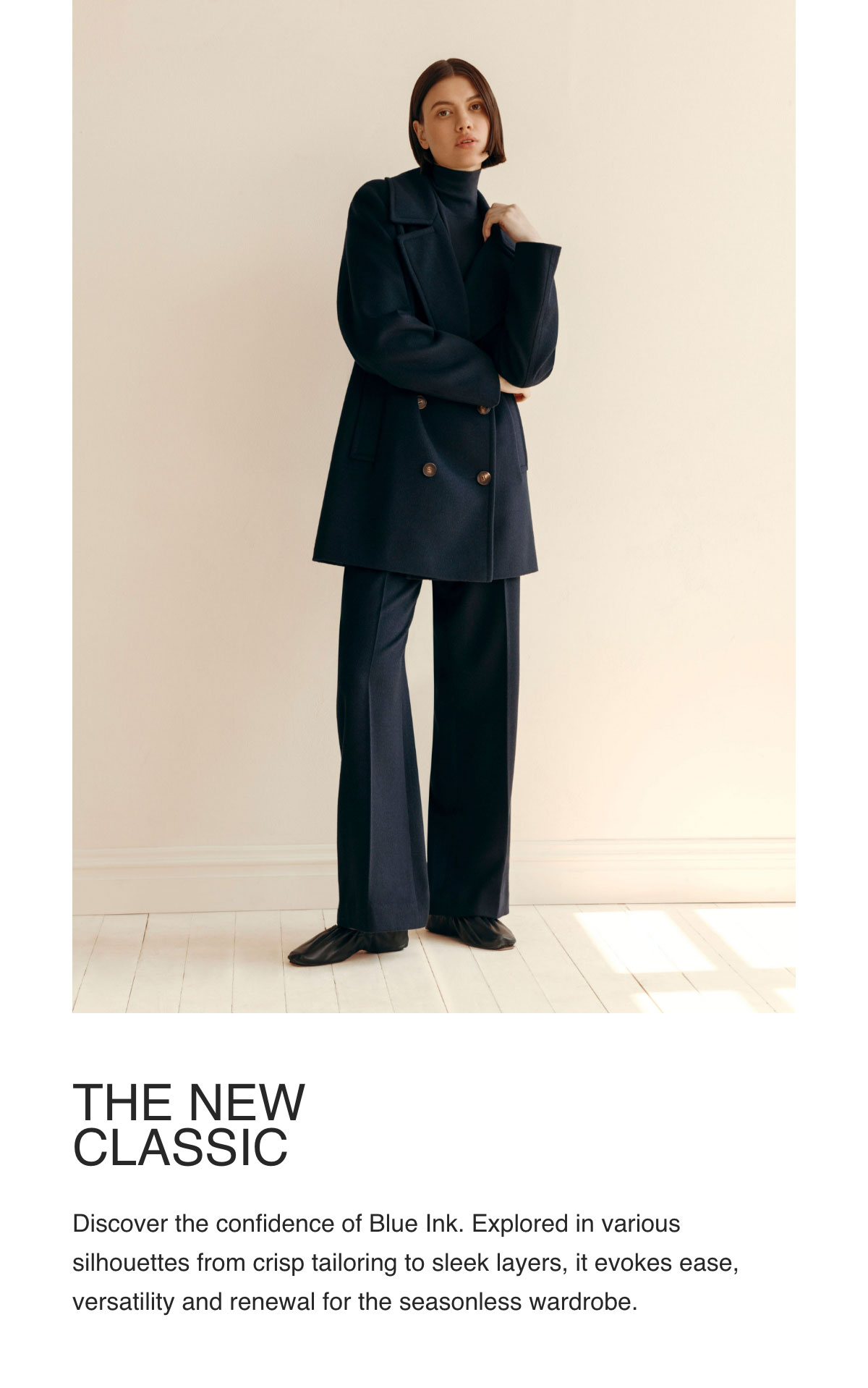 Discover the confidence of Blue Ink. Explored in various silhouettes from crisp tailoring to sleek layers, it evokes ease, versatility and renewal for the seasonless wardrobe.