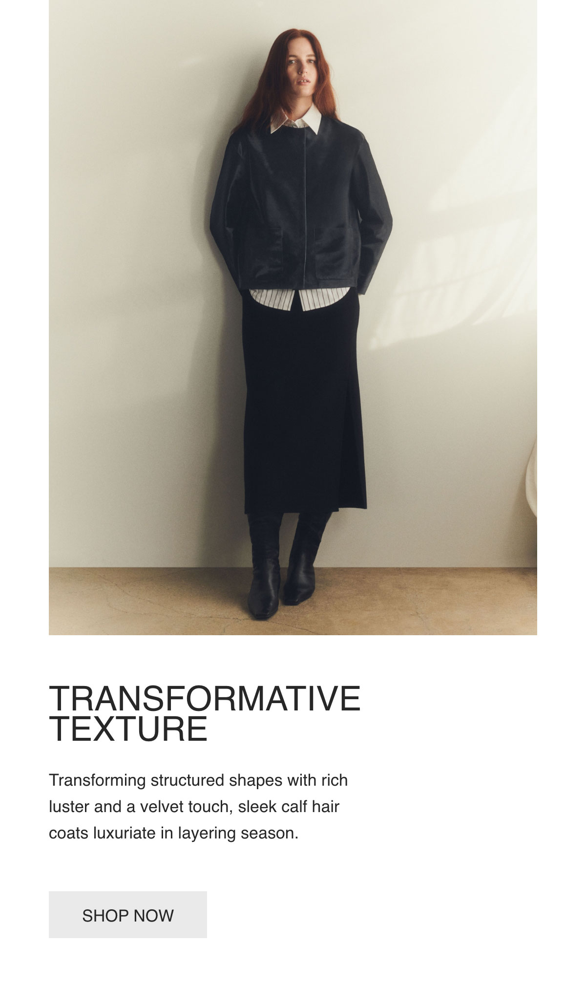 TRANSFORMATIVE TEXTURE - Transforming structured shapes with rich luster and a velvet touch, sleek calf hair coats luxuriate in layering season. - [SHOP NOW]