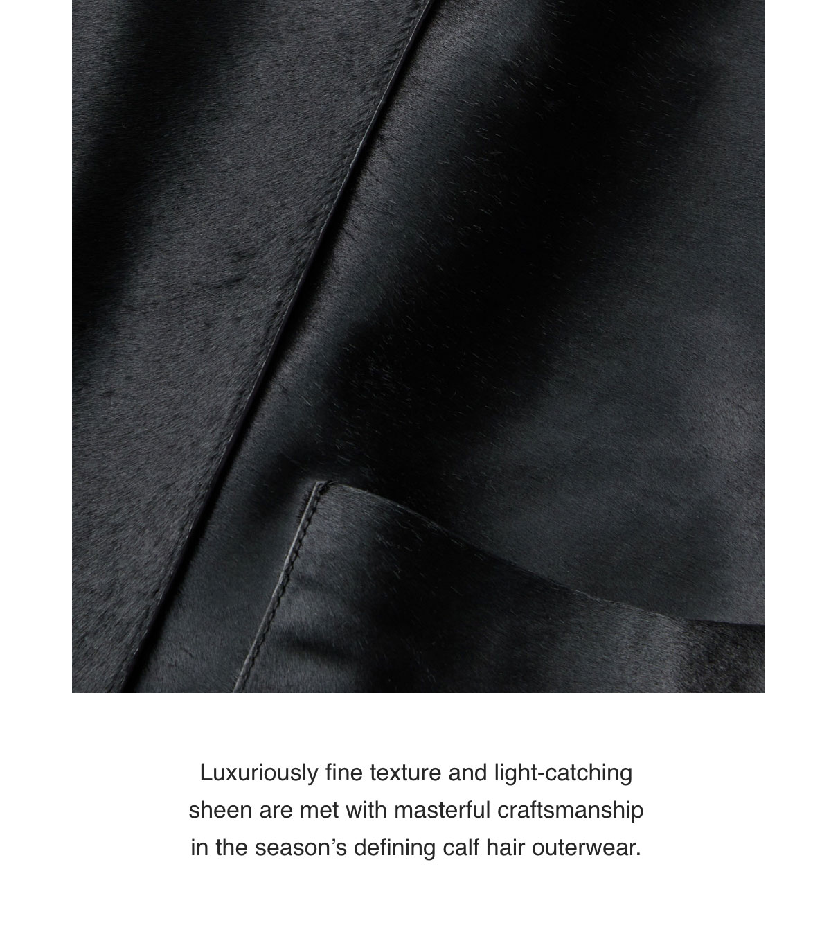 Luxuriously fine texture and light-catching sheen are met with masterful craftsmanship in the season’s defining calf hair outerwear.