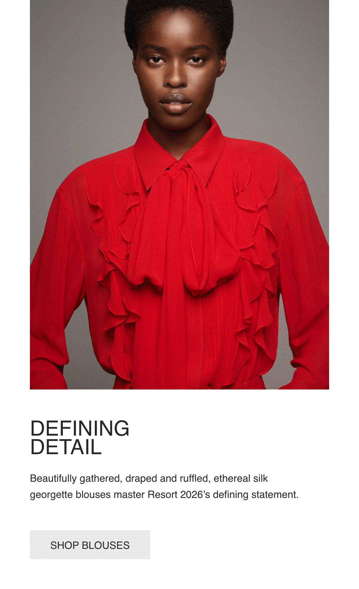 DEFINING DETAIL - Beautifully gathered, draped and ruffled, ethereal silk georgette blouses master Resort 2026's defining statement. - [SHOP BLOUSES]