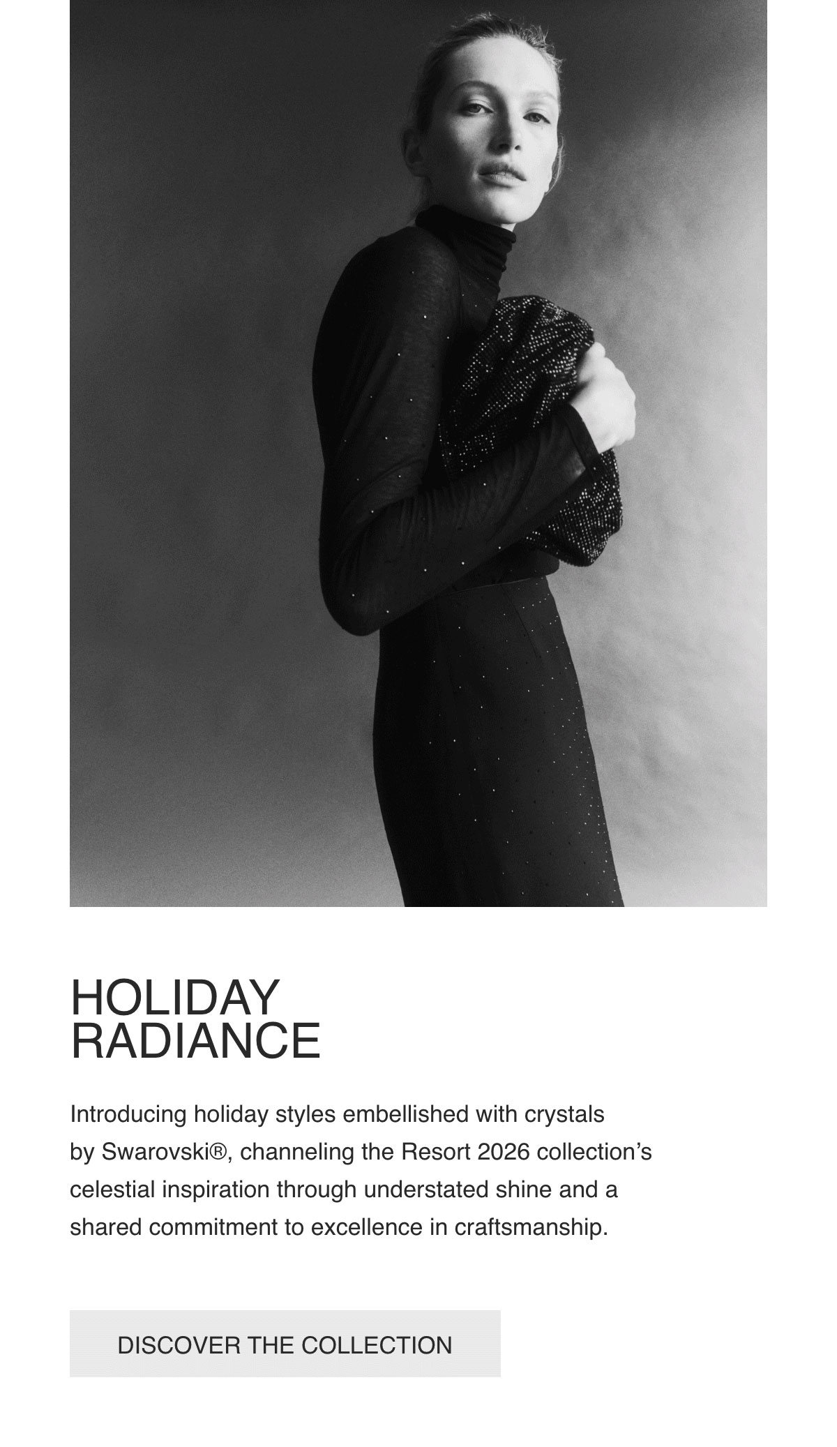 HOLIDAY RADIANCE - Introducing holiday styles embellished with crystals by Swarovski®, channeling the Resort 2026 collection’s celestial inspiration through understated shine and a shared commitment to excellence in craftsmanship. - [DISCOVER THE COLLECTION]