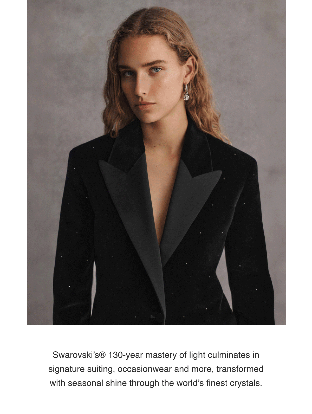 Swarovski’s® 130-year mastery of light culminates in signature suiting, occasionwear and more, transformed with seasonal shine through the world’s finest crystals.