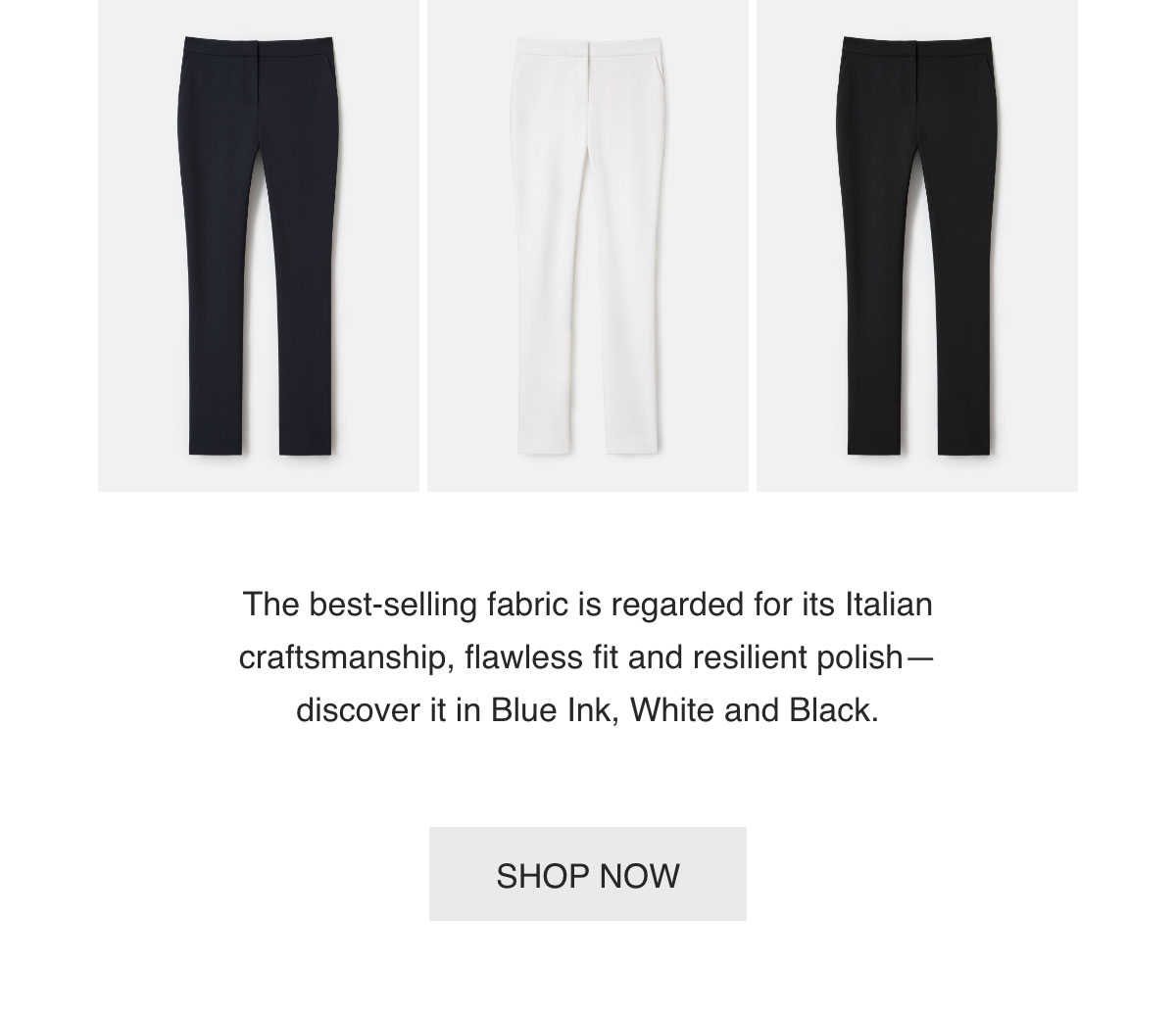 The best-selling fabric is regarded for its Italian craftsmanship, flawless fit and resilient polish—discover it in Blue Ink, White and Black. - [SHOP NOW]