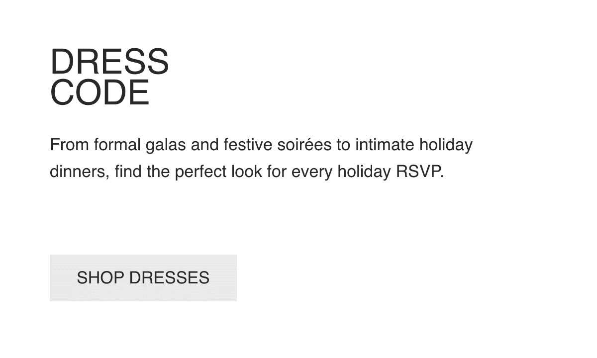 DRESS-CODE-From formal galas and festive soirées to intimate holiday dinners, find the perfect look for every holiday RSVP.-[SHOP DRESSES]