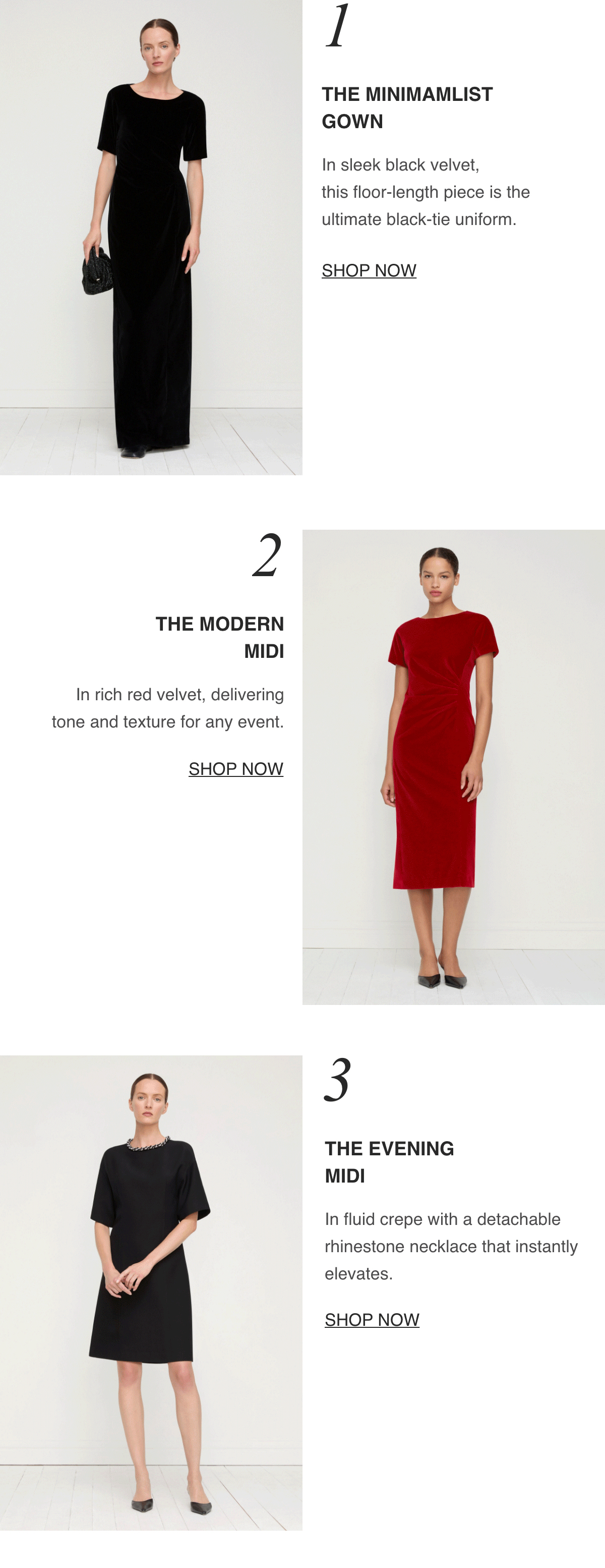 1_THE MINIMALIST GOWN-In sleek black velvet, this floor-length piece is the ultimate black-tie uniform.-[SHOP NOW]--2_THE MODERN MIDI-In rich red velvet, delivering tone and texture for any event.-[SHOP NOW]--3_THE EVENING MIDI -In fluid crepe with a detachable rhinestone necklace that instantly elevates.-[SHOP NOW]