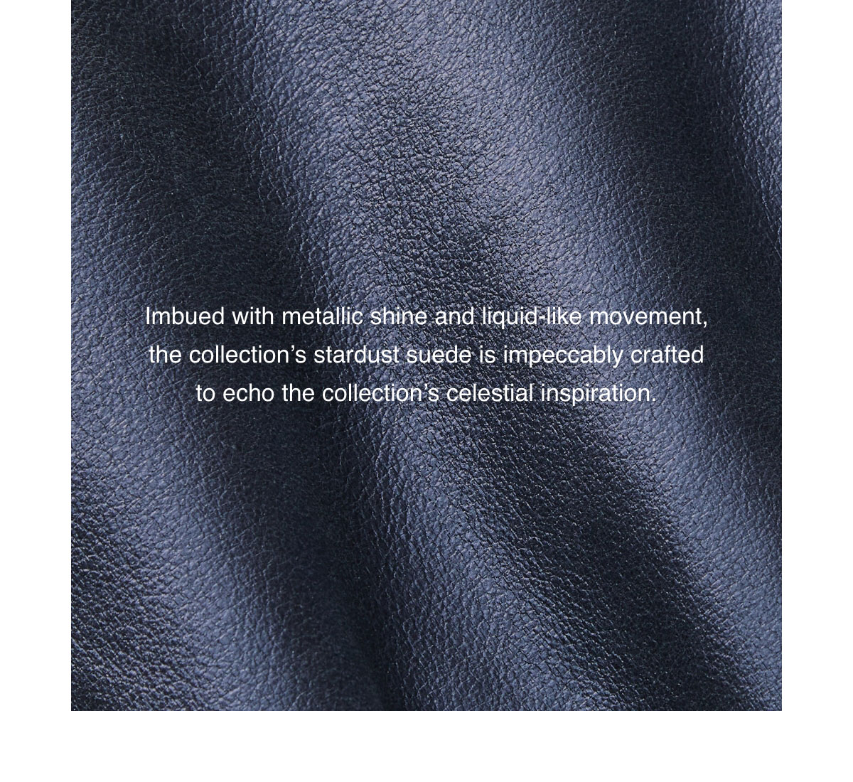 Imbued with metallic shine and liquid-like movement, the collection's stardust suede is impeccably crafted to echo the collection's celestial inspiration.