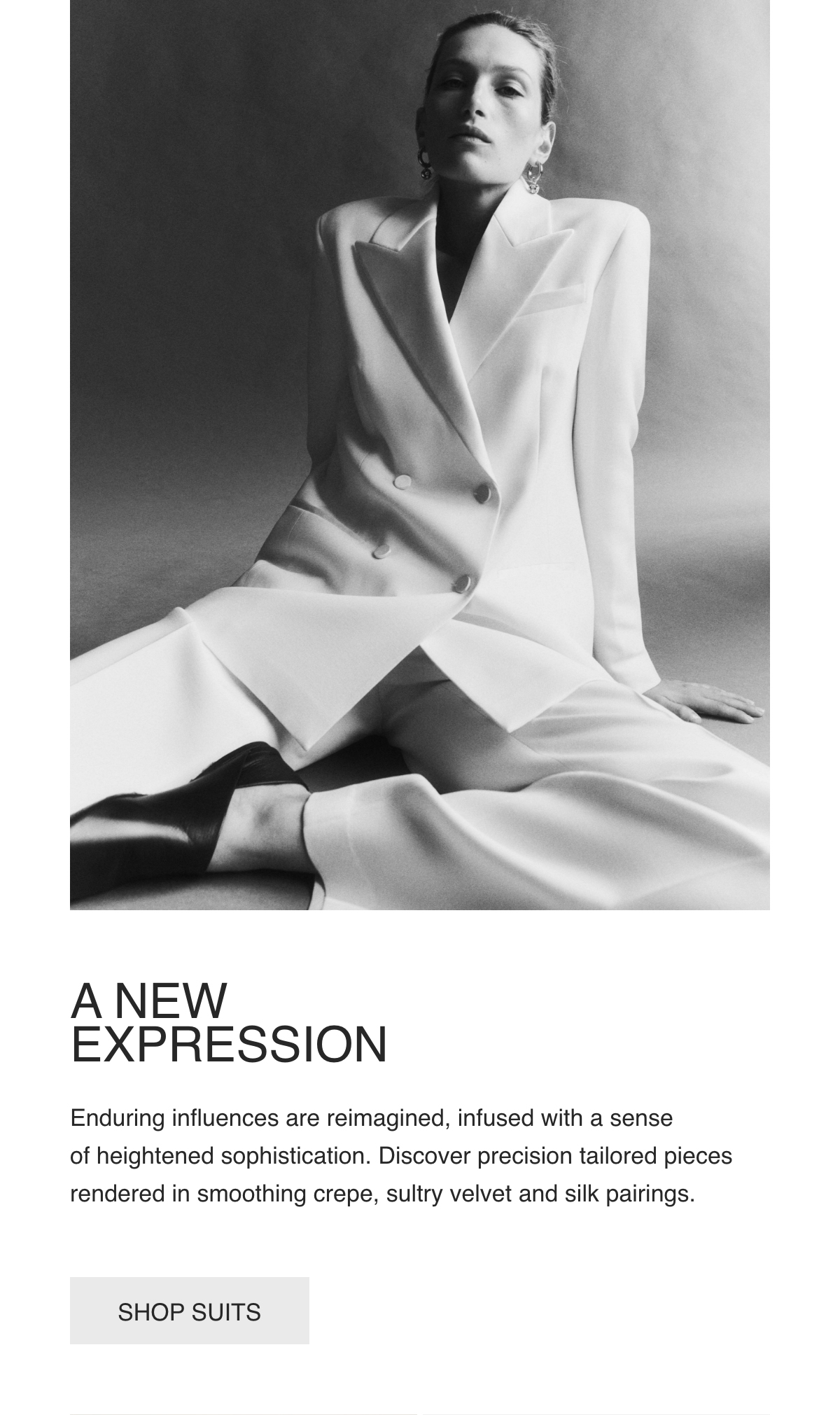 A NEW EXPRESSION - Enduring influences are reimagined, infused with a sense of heightened sophistication. Discover precision tailored pieces rendered in smoothing crepe, sultry velvet and silk pairings. - [SHOP SUITS]