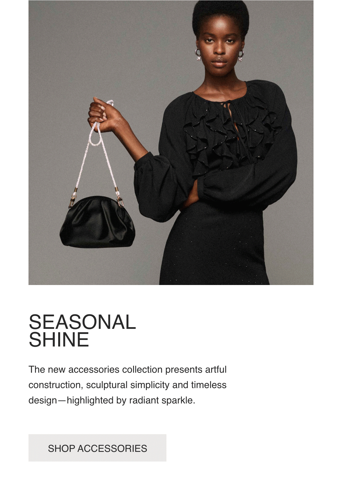 SEASONAL SHINE - The new accessories collection presents artful construction, sculptural simplicity and timeless design—highlighted by radiant sparkle. - [SHOP ACCESSORIES]