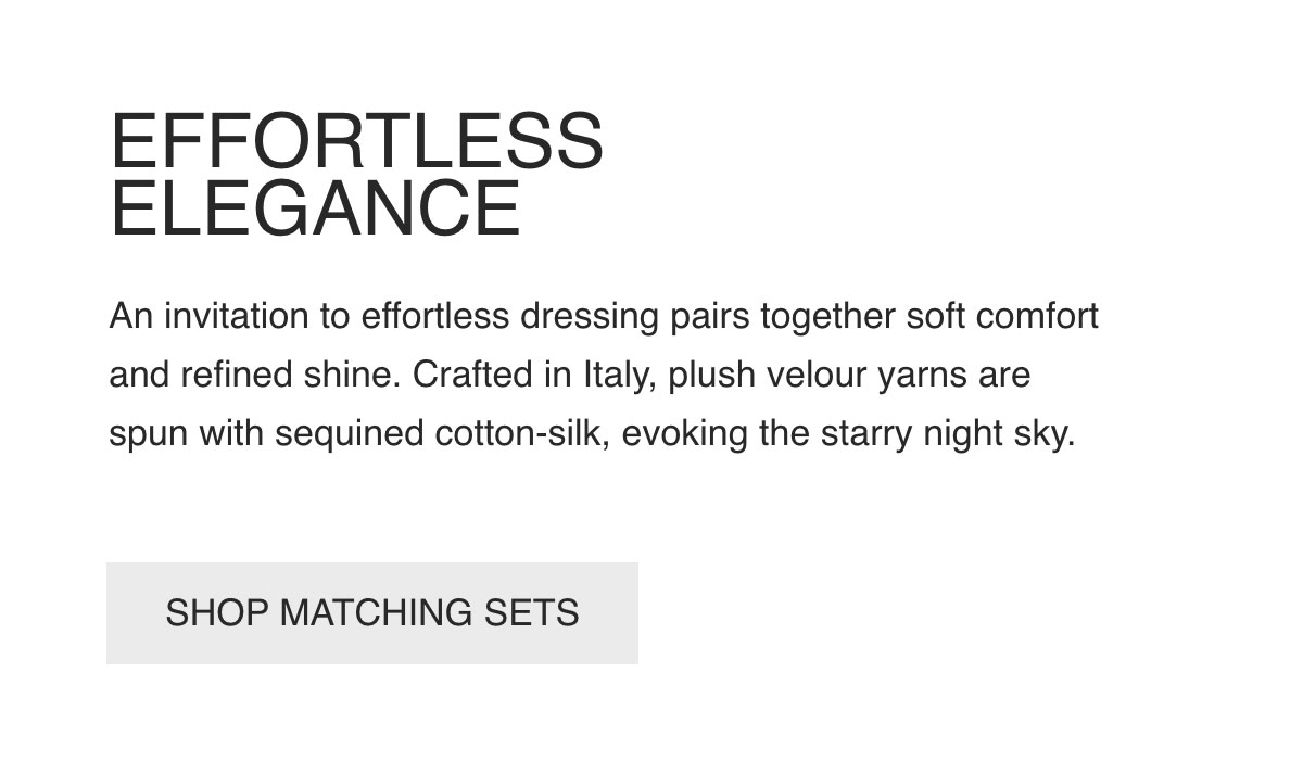 EFFORTLESS ELEGANCE - An invitation to effortless dressing pairs together soft comfort and refined shine. Crafted in Italy, plush velour yarns are spun with sequined cotton-silk, evoking the starry night sky. - [SHOP MATCHING SETS]