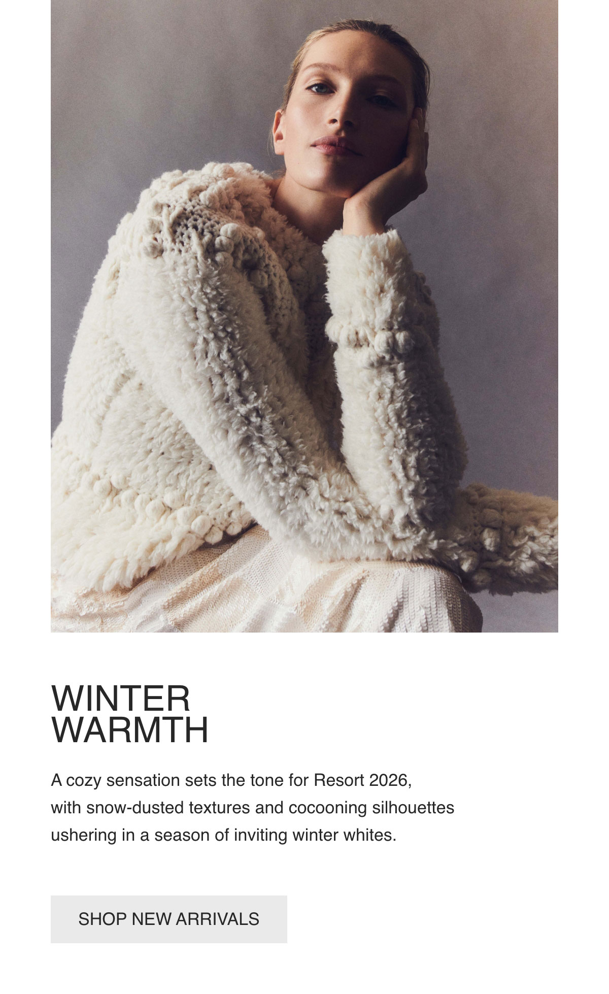 WINTER WARMTH - A cozy sensation sets the tone for Resort 2026, with snow-dusted textures and cocooning silhouettes ushering in a season of inviting winter whites. - [SHOP NEW ARRIVALS]