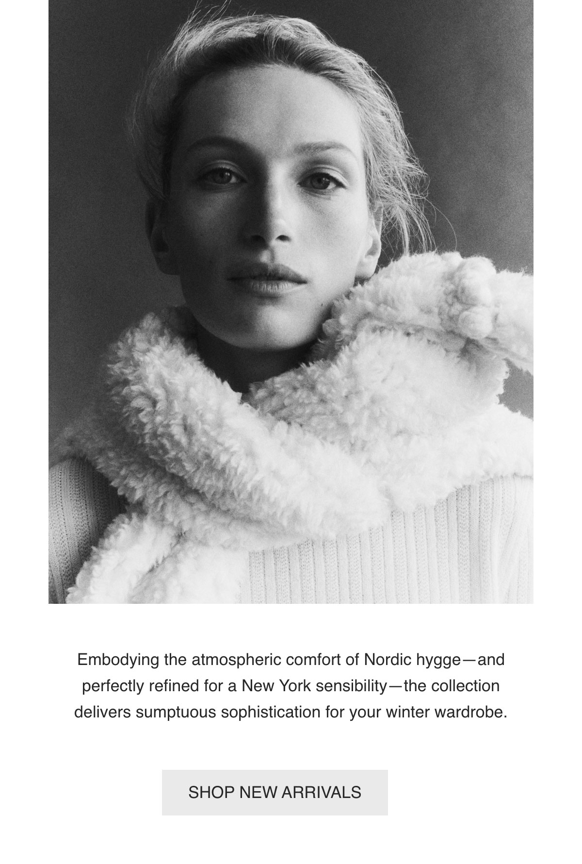Embodying the atmospheric comfort of Nordic hygge—and perfectly refined for a New York sensibility—the collection delivers sumptuous sophistication for your winter wardrobe. - [SHOP NEW ARRIVALS]