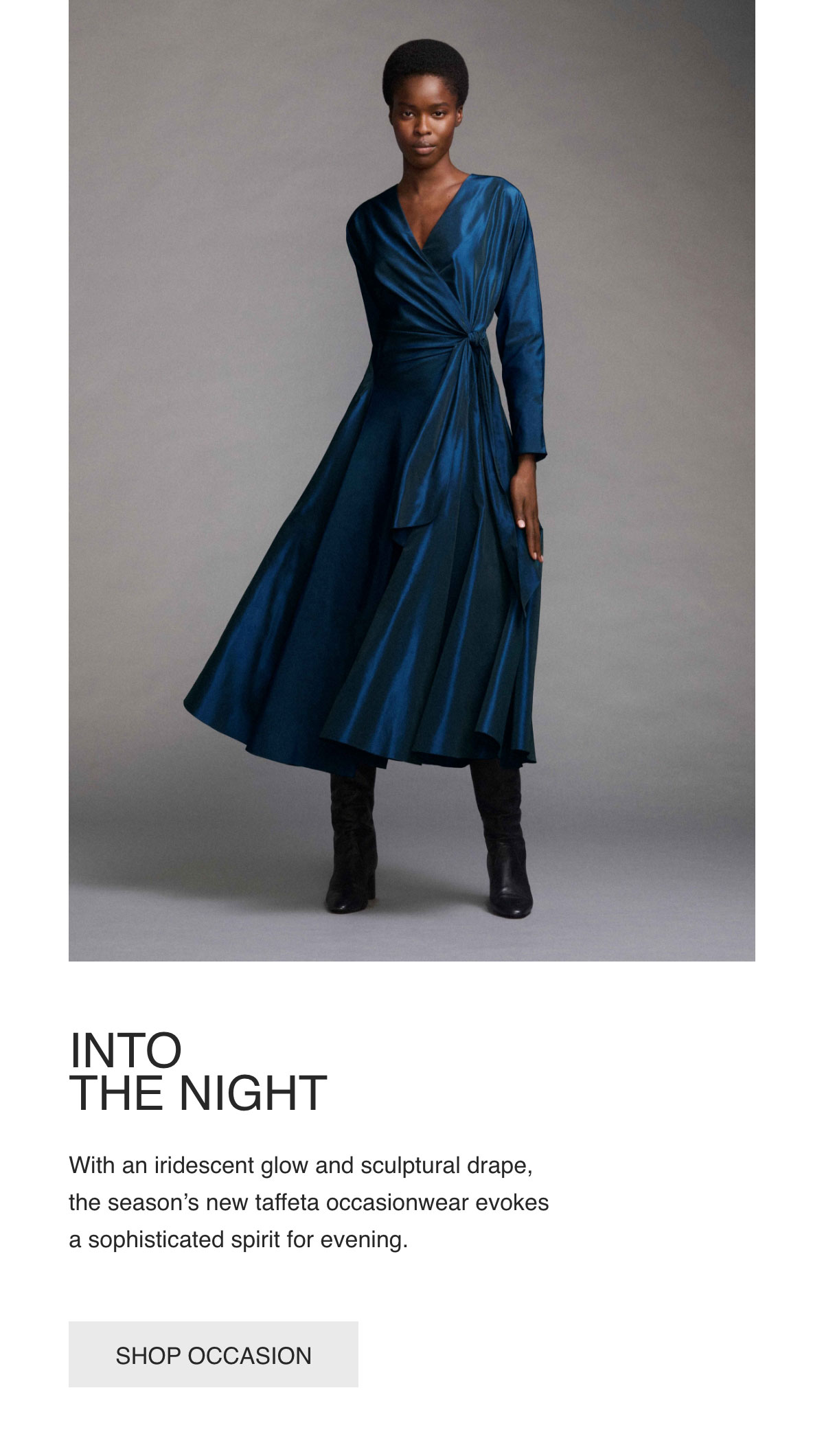 INTO THE NIGHT - With an iridescent glow and sculptural drape, the season's new taffeta occasionwear evokes a sophisticated spirit for evening. - [SHOP OCCASION]