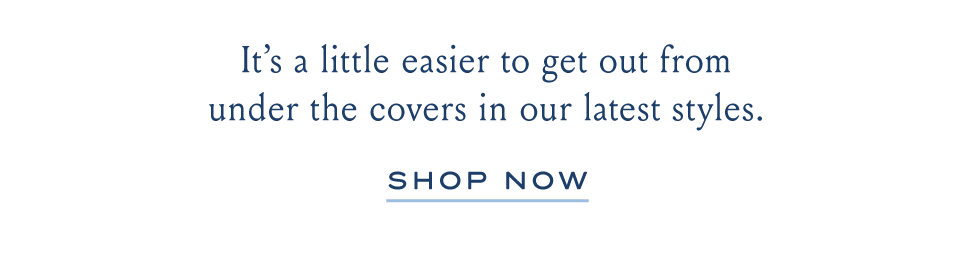 It's a little easier to get our from under the covers in our latest styles. SHOP NOW