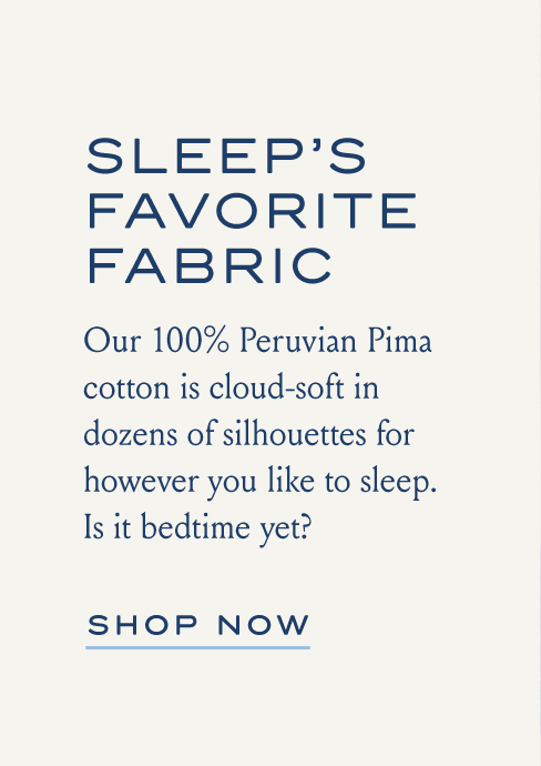 SLEEP'S FAVORITE FABRIC Our 100% Peruvian Pima cotton is cloud-soft in dozens of silhouettes for however you like to sleep. Is it bedtime yet? SHOP NOW