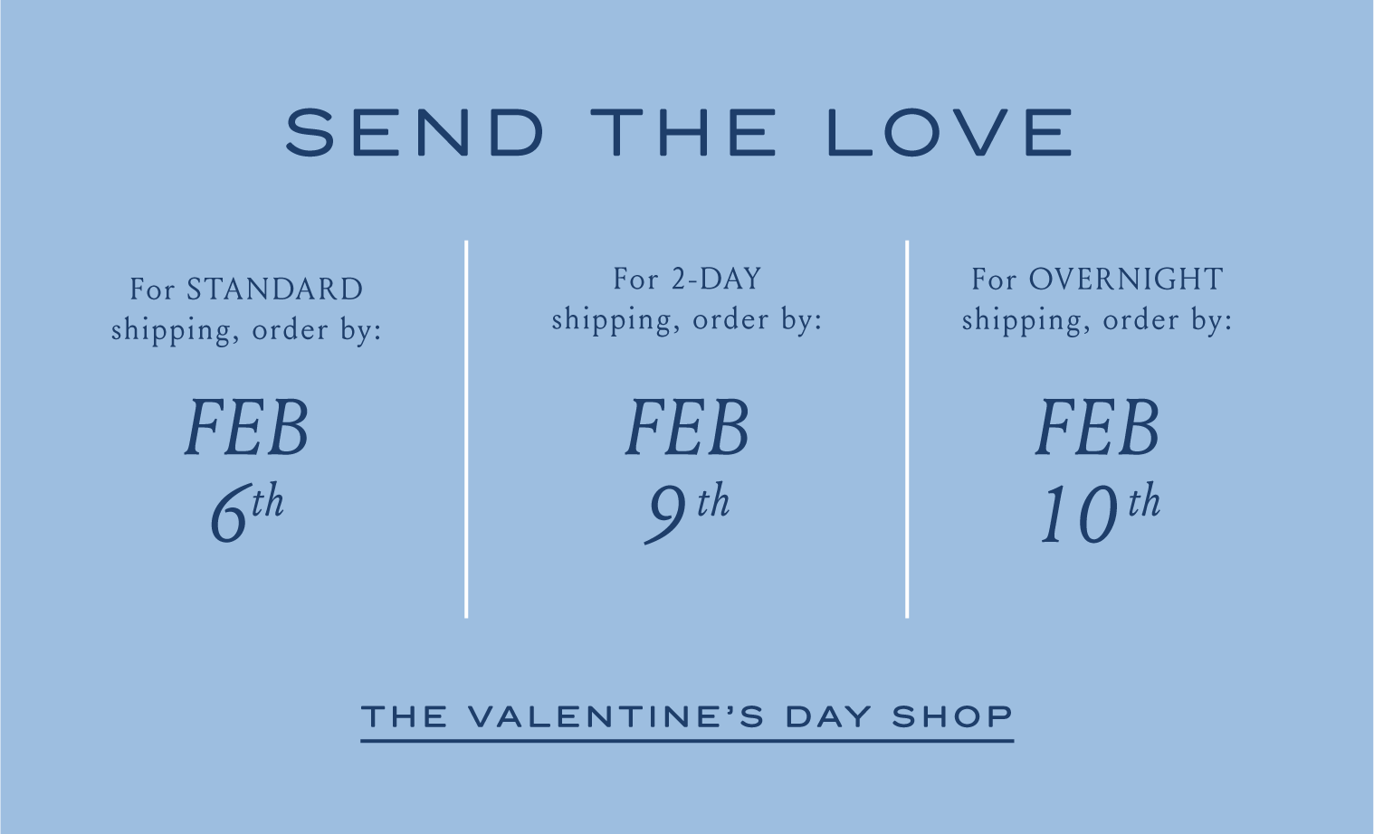 SEND THE LOVE For STANDARD shipping, order by FEB 6th For 2-DAY shipping, order by: FEB 9TH For OVERNIGHT shipping, order by: FEB 10TH THE VALENTINE'S DAY SHOP
