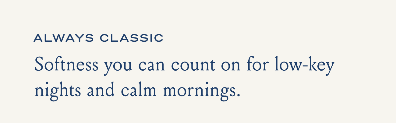 ALWAYS CLASSIC Softness you can count on for low-key nights and calm mornings.