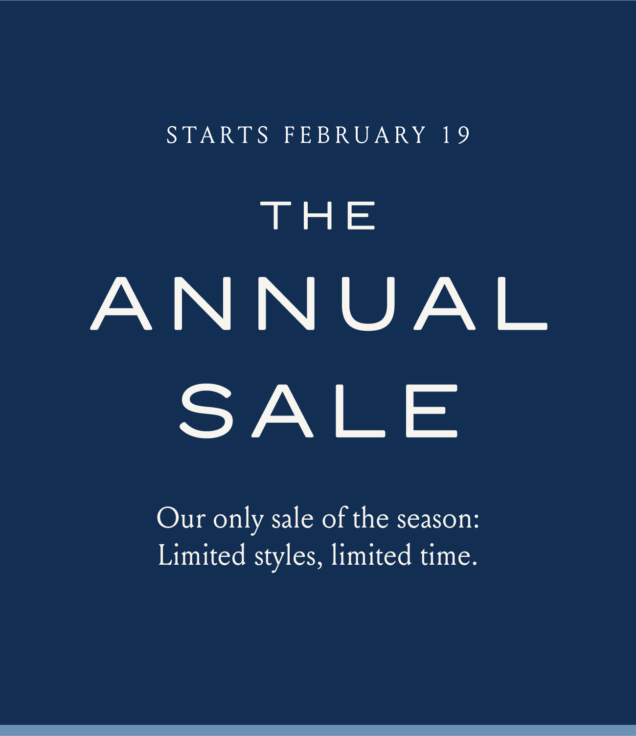 STARTS FEBRUARY 19 THE ANNUAL SALE Our only sale of the season: Limited styles, limited time.