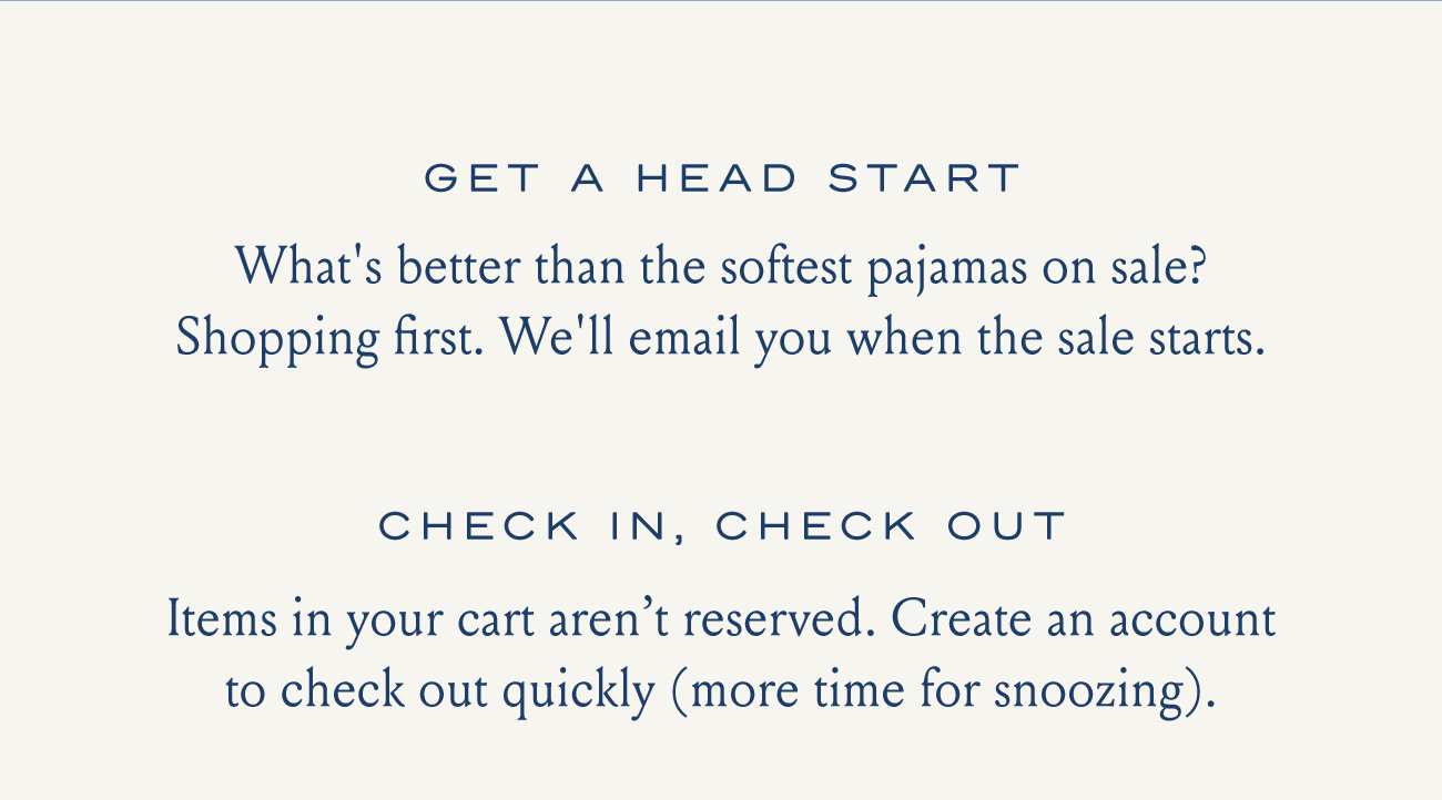 GET A HEAD START What's better than the softest pajamas on sale? Shopping first. We'll email you when the sale starts. CHECK IN, CHECK OUT Items in your cart aren't reserved. Create an account to check out quickly (more time for snoozing).