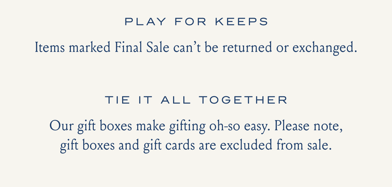 PLAY FOR KEEPS Items marked Final Sale can't be returned or exchanged. TIE IT ALL TOGETHER Our gift boxes make gifting oh-so easy. Please note, gift boxes and gift cards are excluded from sale.