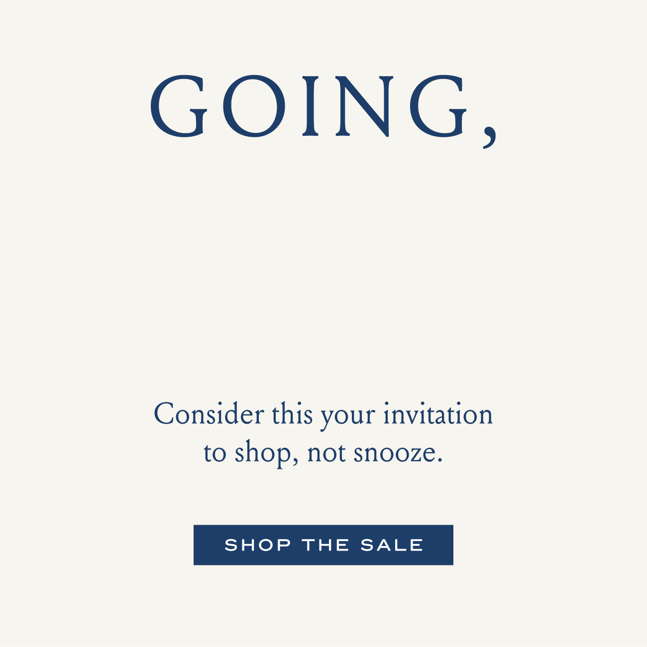 GOING, GOING, gone Consider this your invitation to shop, not snooze. SHOP THE SALE