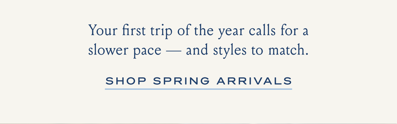 Your first trip of the year calls for a slower pace - and styles to match. SHOP SPRING ARRIVALS