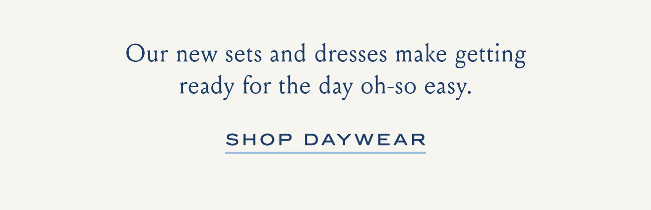 Our new sets and dress and dresses make getting ready for the day oh-so easy. SHOP DAYWEAR