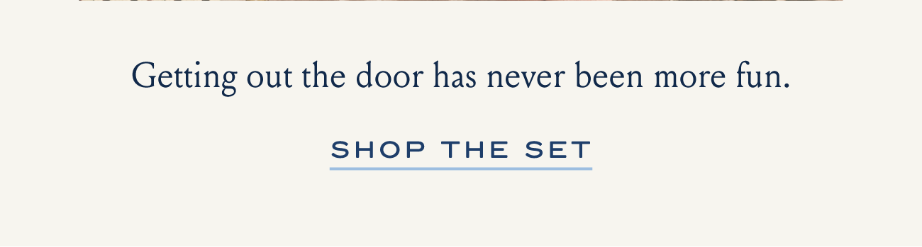 Getting out the door has never been more fun. SHOP THE SET