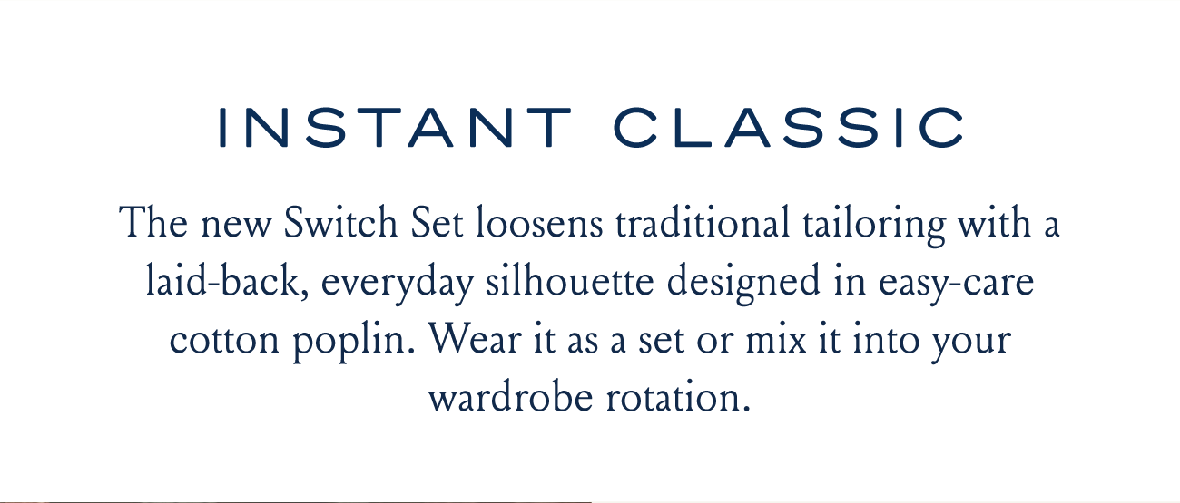 INSTANT CLASSIC The new Switch Set loosens traditional tailoring with a laid-back, everyday silhouette designed in easy-care cotton poplin. Wear it as a set or mix it into your wardrobe rotation.