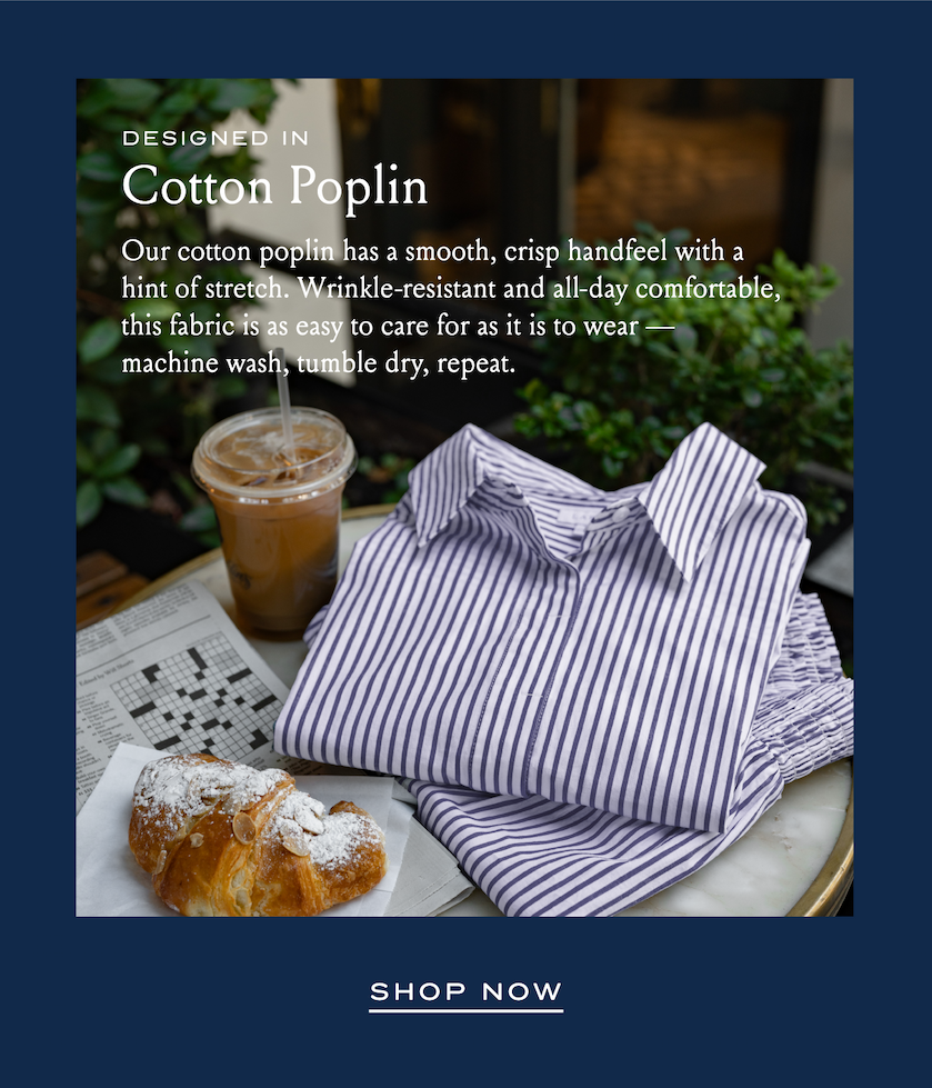 DESIGNED IN Cotton Poplin Our cotton poplin has a smooth, crisp handfeel with a hint of stretch. Wrinkle-resistant and all-day comfortable, this fabric is as easy to care for as it is to wear - machine wash, tumble dry, repeat. SHOP NOW