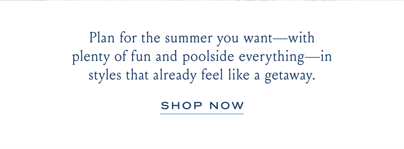 Plan for the summer you want-with plenty of fun and poolside everythingg-in styles that already feel like a getaway. SHOP NOW