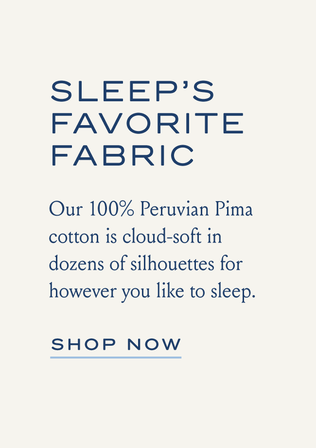 SLEEP'S FAVORITE FABRIC Our 100% Peruvian Pima cotton is cloud-soft in dozens of silhouettes for however you like to sleep. SHOP NOW