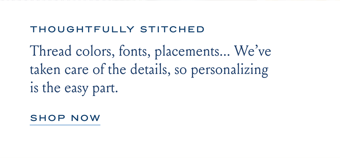 THOUGHTFULLY STITCHED Thread colors, fonts, placements... We've taken care of the details, so personalizing is the easy part. SHOP NOW
