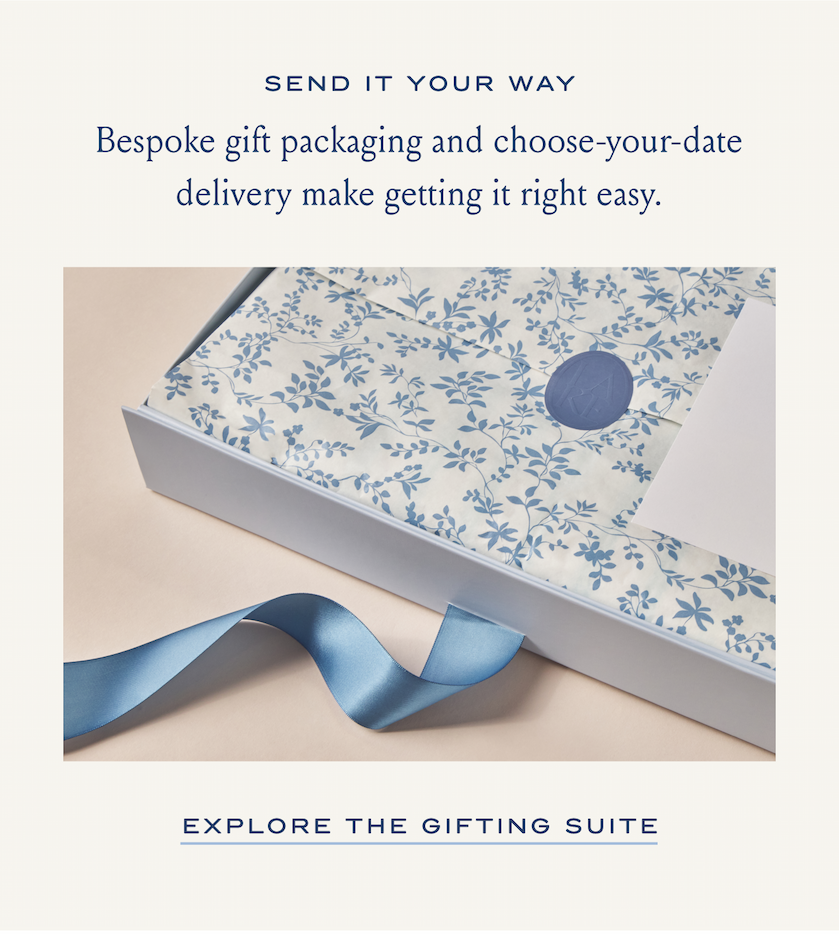 SEND IT YOUR WAY Bespoke gift packaging and choose-your-date delivery make getting it right easy. EXPLORE THE GIFTING SUITE