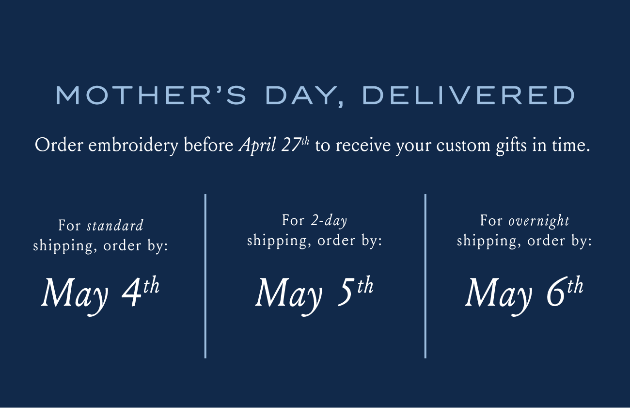 MOTHER'S DAY, DELIVERED Order embroidery before April 27th to receive your custom gifts in time. For standard shipping, order by: May 4th For 2-day shipping, order by: May 5th For overnight shipping, order by: May 6th