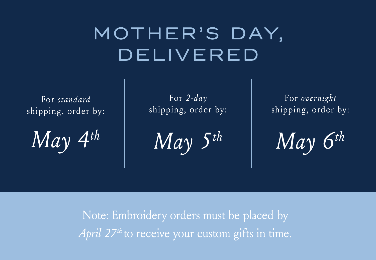 MOTHER'S DAY, DELIVERED Order embroidery before April 27th to receive your custom gifts in time. For standard shipping, order by: May 4th For 2-day shipping, order by: May 5th For overnight shipping, order by: May 6th