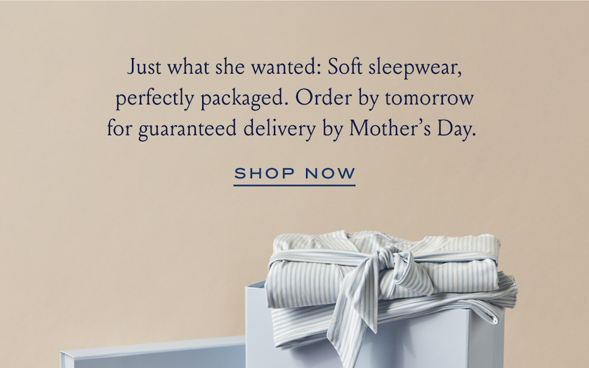 Just what she wanted: Soft sleepwear, perfectly packaged. Order by tomorrow for guaranteed delivery by Mother's Day. SHOP NOW