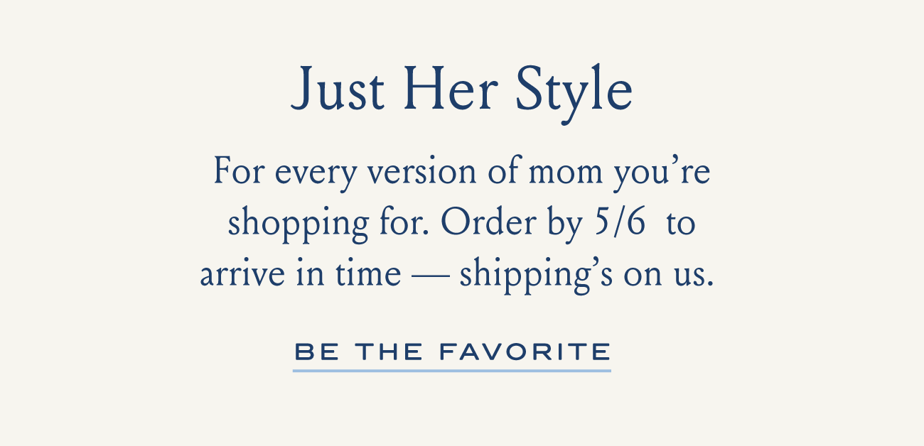 Just Her Style For every version of mom you're shopping for. Order by 5/6 to arrive in time - shipping's on us. BE THE FAVORITE