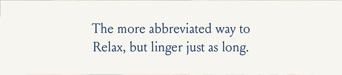 The more abbreviated way to Relax, but linger just as long.