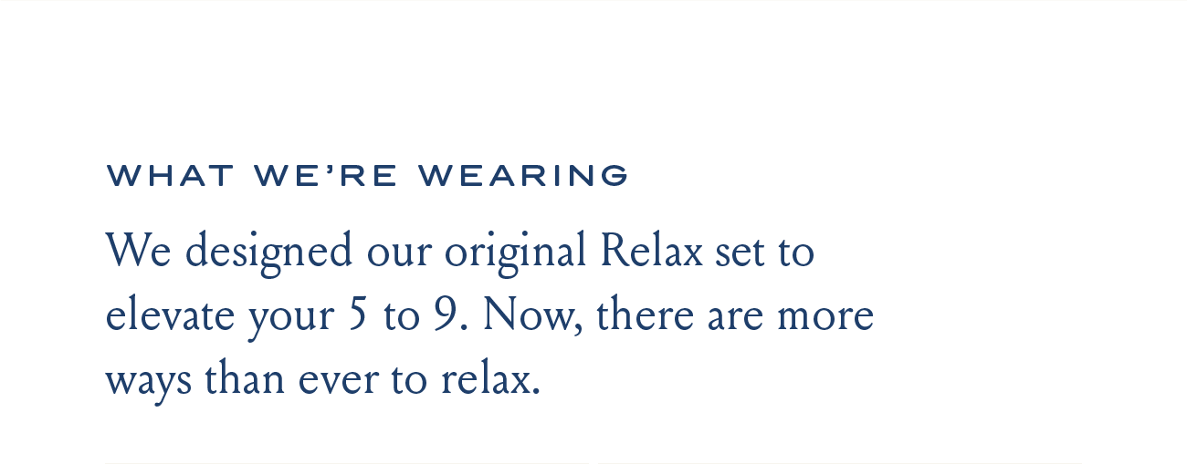 WHAT WE'RE WEARING We designed our original Relax set to elevate your 5 to 9. Now, there are more ways than ever to relax.