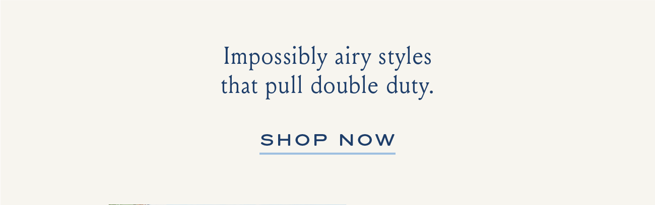 Impossibly airy styles that pull double duty. SHOP NOW